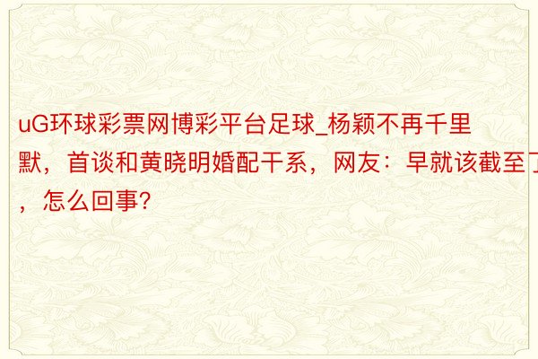 uG环球彩票网博彩平台足球_杨颖不再千里默，首谈和黄晓明婚配干系，网友：早就该截至了，怎么回事？