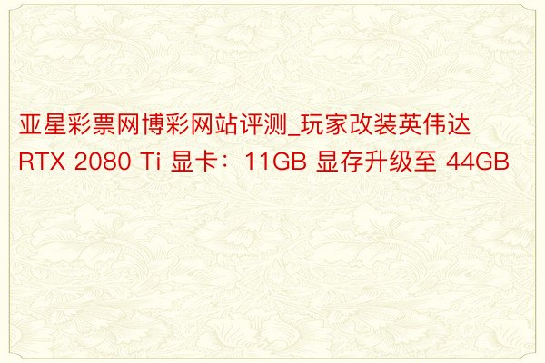 亚星彩票网博彩网站评测_玩家改装英伟达 RTX 2080 Ti 显卡：11GB 显存升级至 44GB