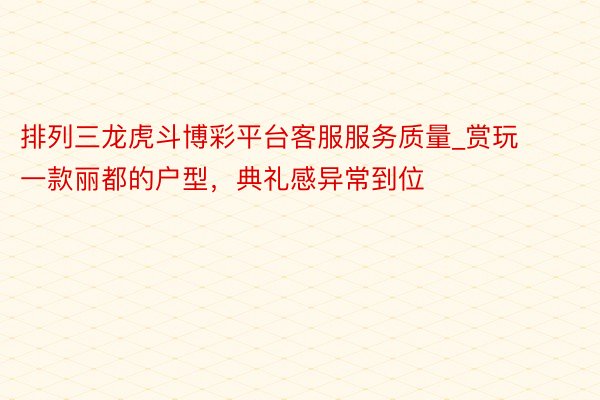 排列三龙虎斗博彩平台客服服务质量_赏玩一款丽都的户型，典礼感异常到位
