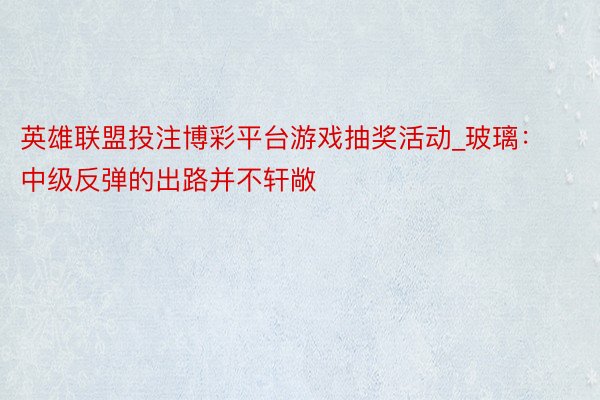 英雄联盟投注博彩平台游戏抽奖活动_玻璃：中级反弹的出路并不轩敞