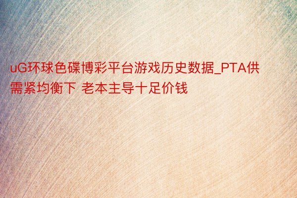 uG环球色碟博彩平台游戏历史数据_PTA供需紧均衡下 老本主导十足价钱