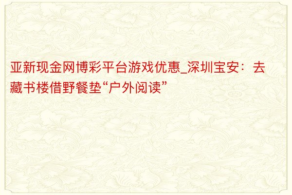 亚新现金网博彩平台游戏优惠_深圳宝安：去藏书楼借野餐垫“户外阅读”