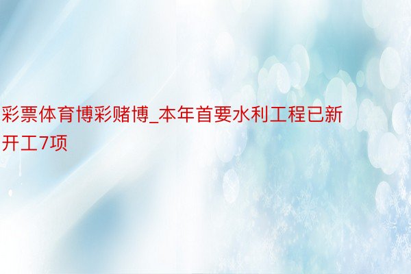 彩票体育博彩赌博_本年首要水利工程已新开工7项